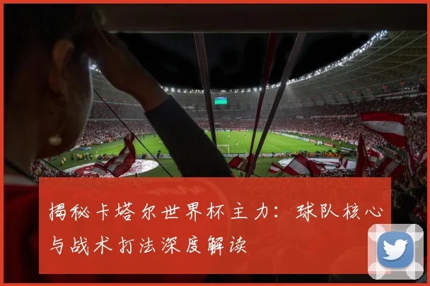 揭秘卡塔尔世界杯主力：球队核心与战术打法深度解读