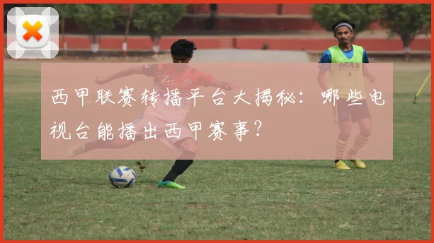 西甲联赛转播平台大揭秘：哪些电视台能播出西甲赛事？