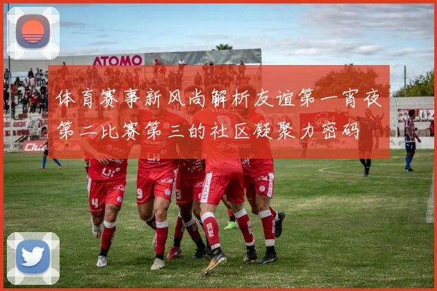 体育赛事新风尚解析友谊第一宵夜第二比赛第三的社区凝聚力密码