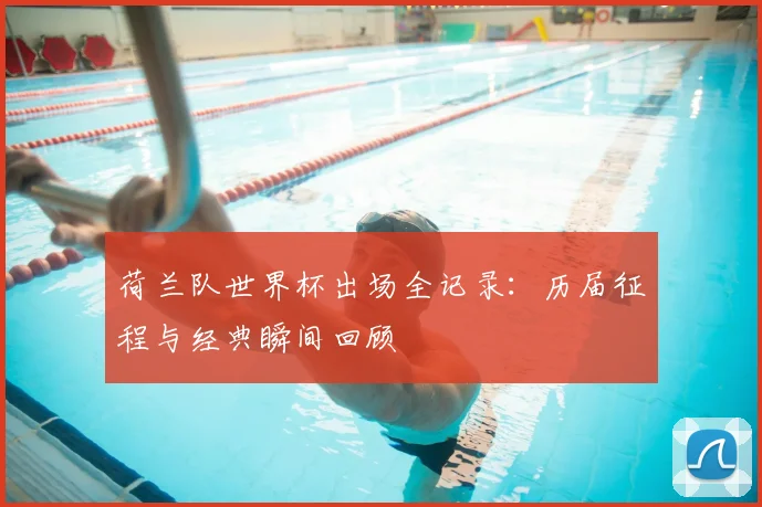 荷兰队世界杯出场全记录：历届征程与经典瞬间回顾
